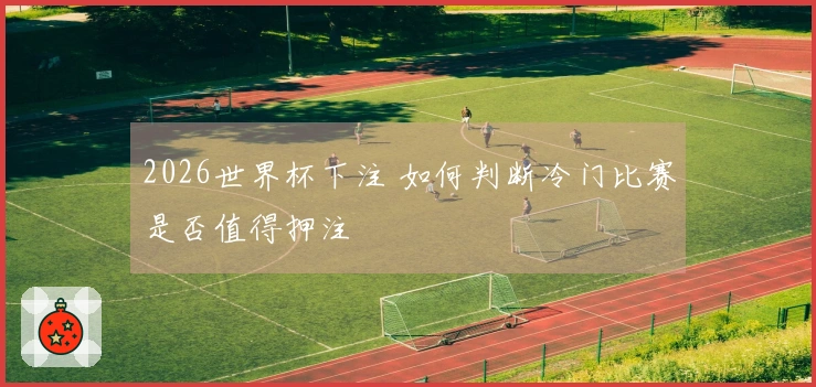 2026世界杯下注 如何判断冷门比赛是否值得押注